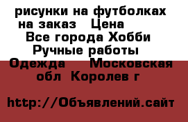 рисунки на футболках на заказ › Цена ­ 600 - Все города Хобби. Ручные работы » Одежда   . Московская обл.,Королев г.